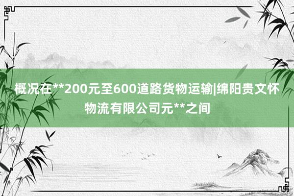 概况在**200元至600道路货物运输|绵阳贵文怀物流有限公司元**之间