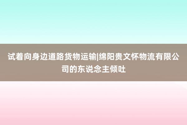 试着向身边道路货物运输|绵阳贵文怀物流有限公司的东说念主倾吐